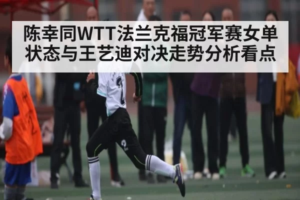 陈幸同WTT法兰克福冠军赛女单状态与王艺迪对决走势分析看点