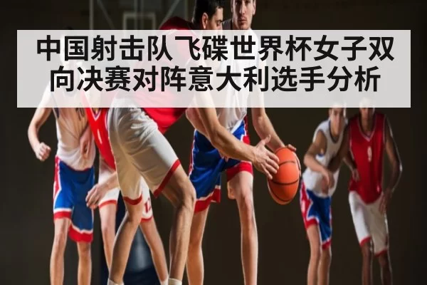中国射击队飞碟世界杯女子双向决赛对阵意大利选手分析