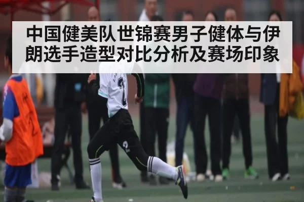 中国健美队世锦赛男子健体与伊朗选手造型对比分析及赛场印象